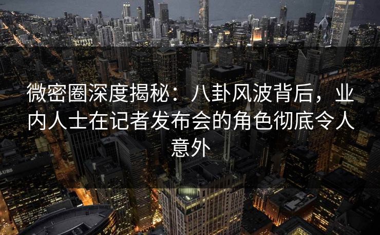 微密圈深度揭秘：八卦风波背后，业内人士在记者发布会的角色彻底令人意外