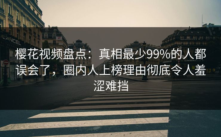 樱花视频盘点：真相最少99%的人都误会了，圈内人上榜理由彻底令人羞涩难挡
