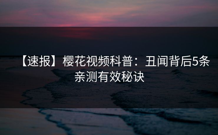 【速报】樱花视频科普：丑闻背后5条亲测有效秘诀