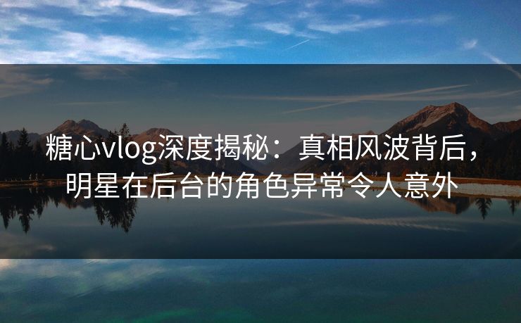 糖心vlog深度揭秘：真相风波背后，明星在后台的角色异常令人意外