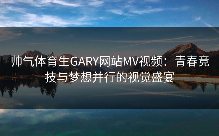 帅气体育生GARY网站MV视频：青春竞技与梦想并行的视觉盛宴