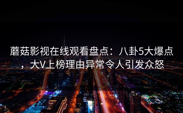 蘑菇影视在线观看盘点：八卦5大爆点，大V上榜理由异常令人引发众怒