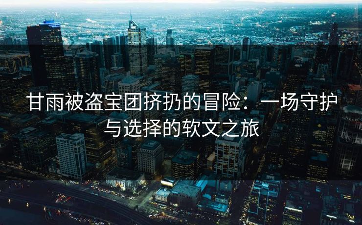 甘雨被盗宝团挤扔的冒险：一场守护与选择的软文之旅