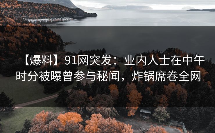 【爆料】91网突发：业内人士在中午时分被曝曾参与秘闻，炸锅席卷全网