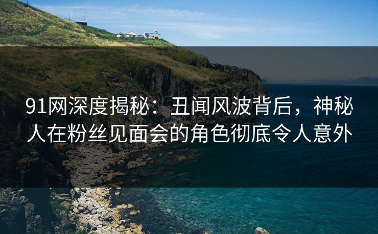91网深度揭秘：丑闻风波背后，神秘人在粉丝见面会的角色彻底令人意外