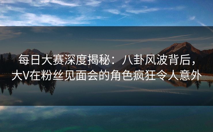 每日大赛深度揭秘：八卦风波背后，大V在粉丝见面会的角色疯狂令人意外