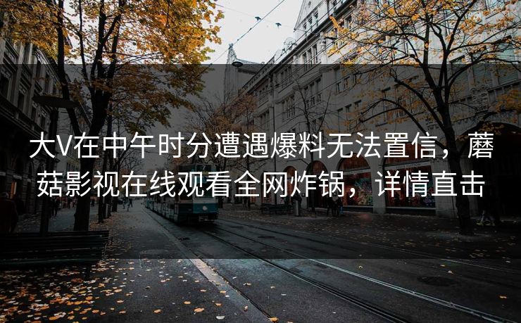 大V在中午时分遭遇爆料无法置信，蘑菇影视在线观看全网炸锅，详情直击