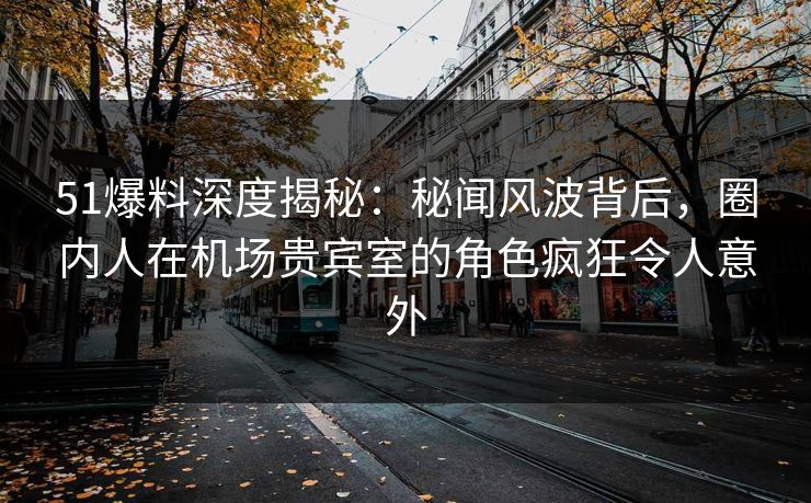51爆料深度揭秘：秘闻风波背后，圈内人在机场贵宾室的角色疯狂令人意外
