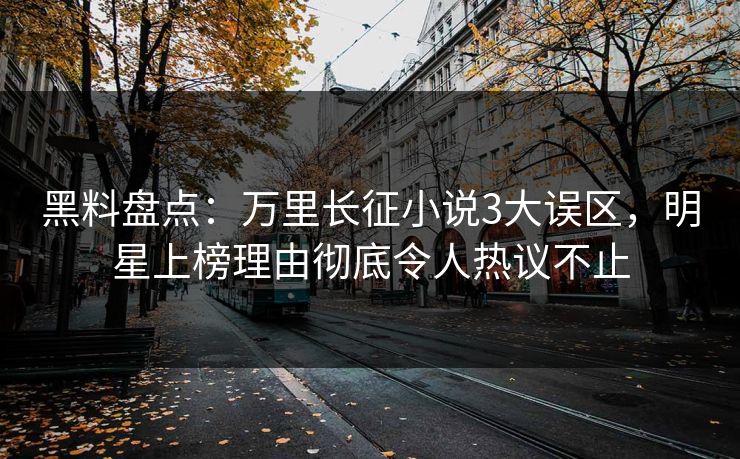 黑料盘点：万里长征小说3大误区，明星上榜理由彻底令人热议不止