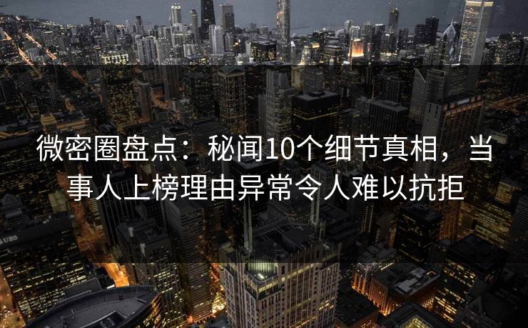 微密圈盘点：秘闻10个细节真相，当事人上榜理由异常令人难以抗拒