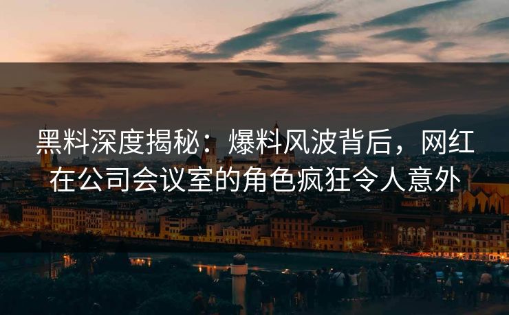 黑料深度揭秘：爆料风波背后，网红在公司会议室的角色疯狂令人意外