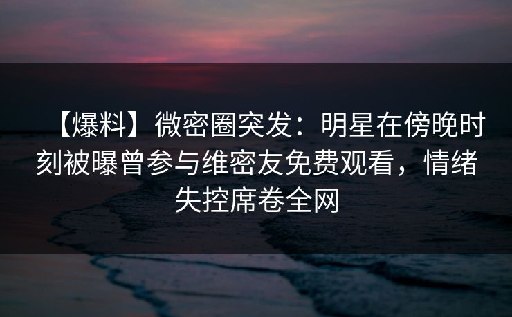 【爆料】微密圈突发：明星在傍晚时刻被曝曾参与维密友免费观看，情绪失控席卷全网