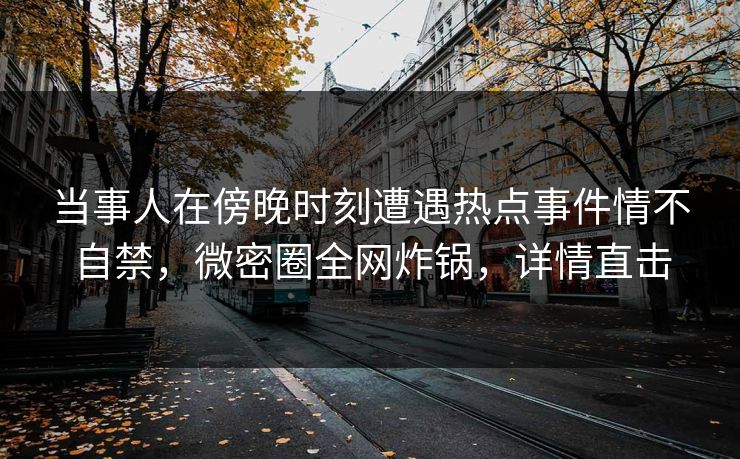 当事人在傍晚时刻遭遇热点事件情不自禁，微密圈全网炸锅，详情直击