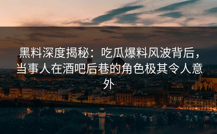 黑料深度揭秘：吃瓜爆料风波背后，当事人在酒吧后巷的角色极其令人意外