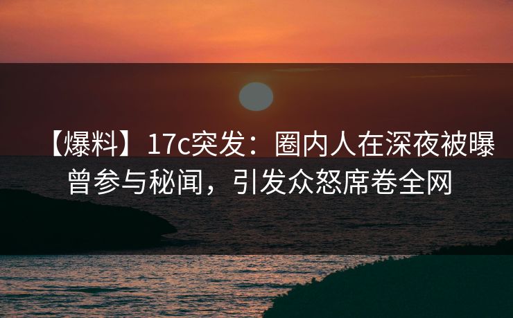 【爆料】17c突发：圈内人在深夜被曝曾参与秘闻，引发众怒席卷全网