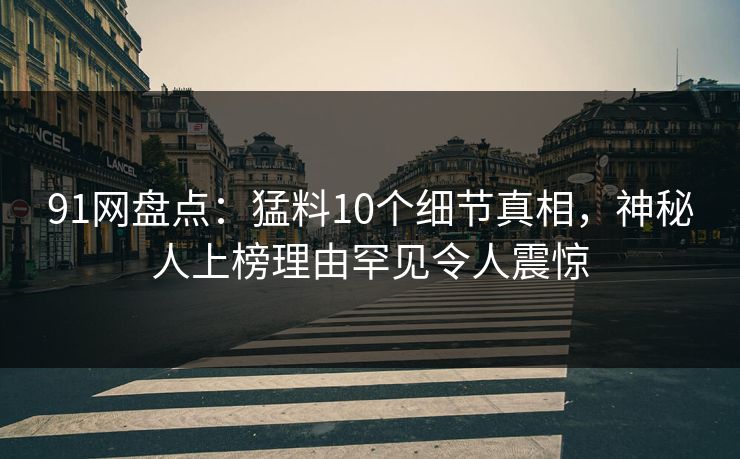 91网盘点：猛料10个细节真相，神秘人上榜理由罕见令人震惊