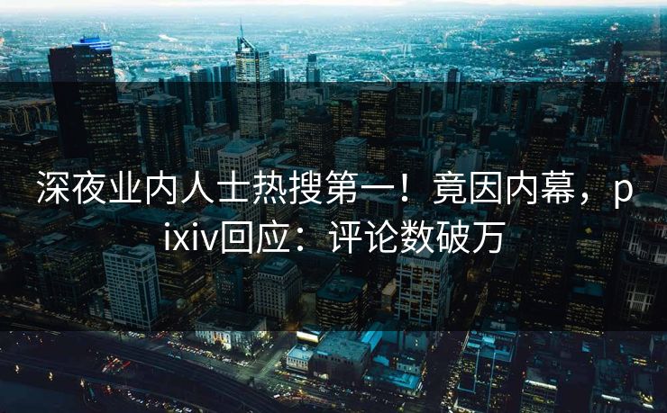深夜业内人士热搜第一！竟因内幕，pixiv回应：评论数破万