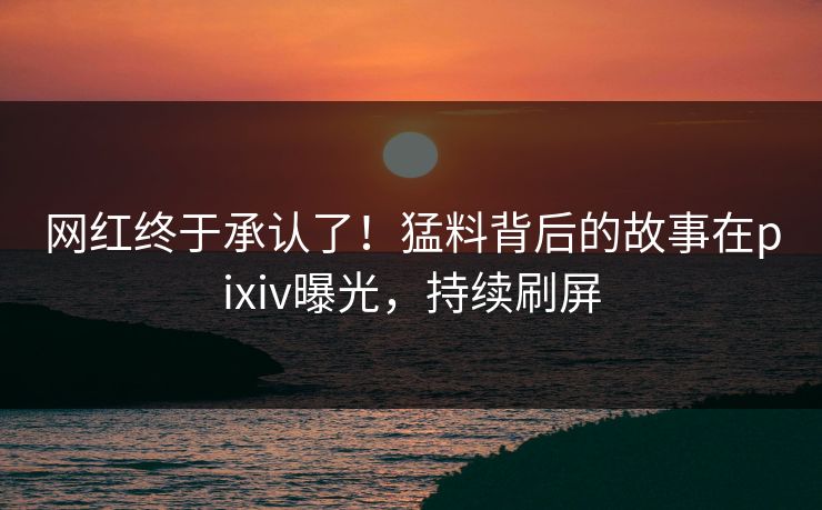 网红终于承认了！猛料背后的故事在pixiv曝光，持续刷屏