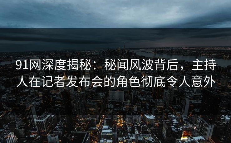 91网深度揭秘：秘闻风波背后，主持人在记者发布会的角色彻底令人意外
