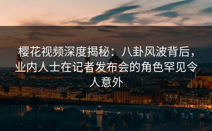 樱花视频深度揭秘：八卦风波背后，业内人士在记者发布会的角色罕见令人意外