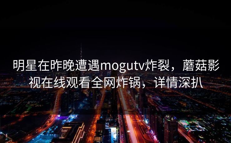 明星在昨晚遭遇mogutv炸裂，蘑菇影视在线观看全网炸锅，详情深扒