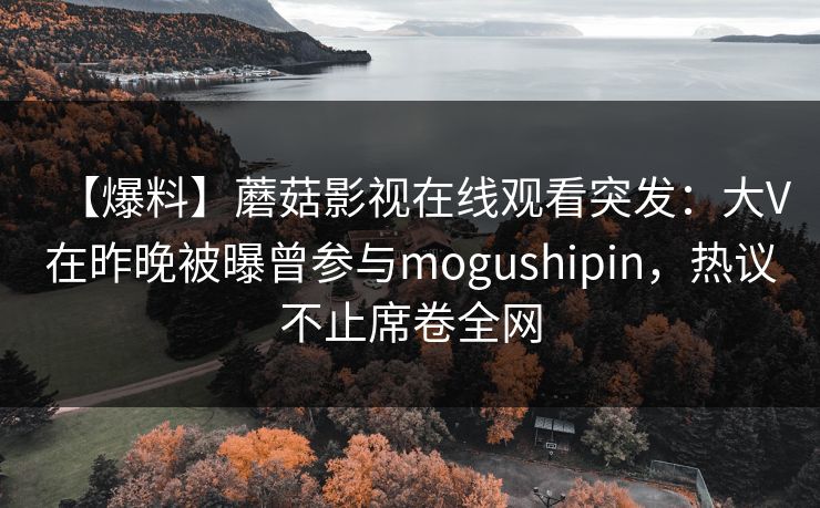 【爆料】蘑菇影视在线观看突发：大V在昨晚被曝曾参与mogushipin，热议不止席卷全网