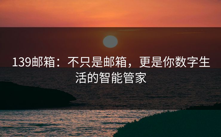 139邮箱：不只是邮箱，更是你数字生活的智能管家