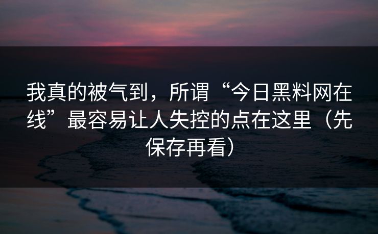 我真的被气到，所谓“今日黑料网在线”最容易让人失控的点在这里（先保存再看）