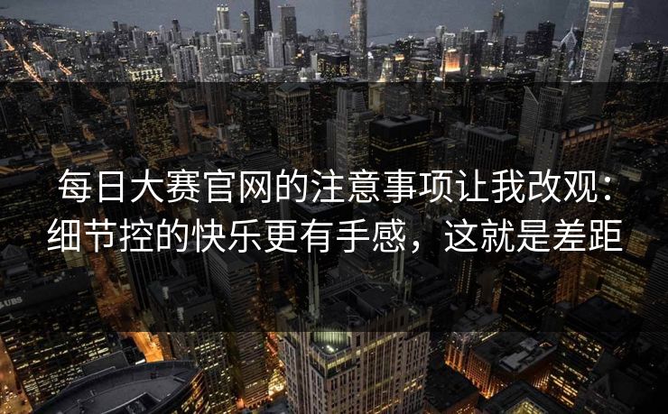 每日大赛官网的注意事项让我改观：细节控的快乐更有手感，这就是差距