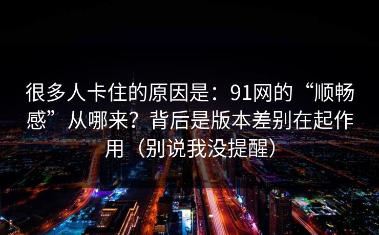 很多人卡住的原因是：91网的“顺畅感”从哪来？背后是版本差别在起作用（别说我没提醒）