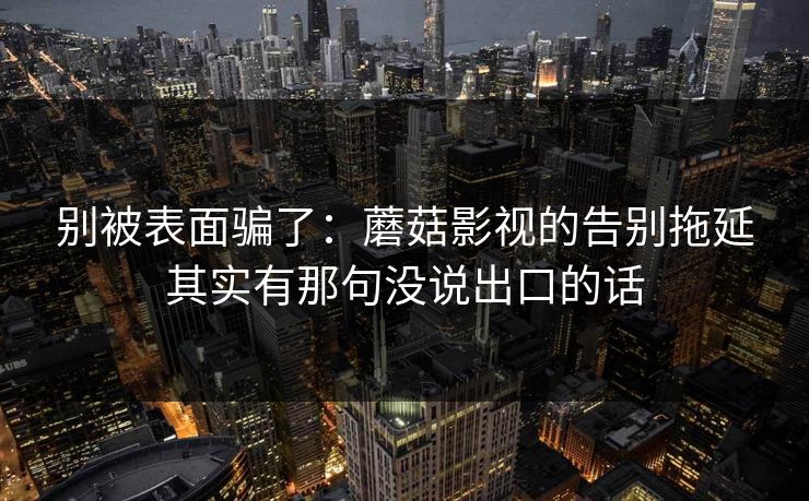 别被表面骗了：蘑菇影视的告别拖延其实有那句没说出口的话
