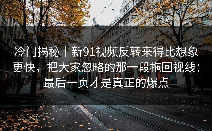 冷门揭秘｜新91视频反转来得比想象更快，把大家忽略的那一段拖回视线：最后一页才是真正的爆点